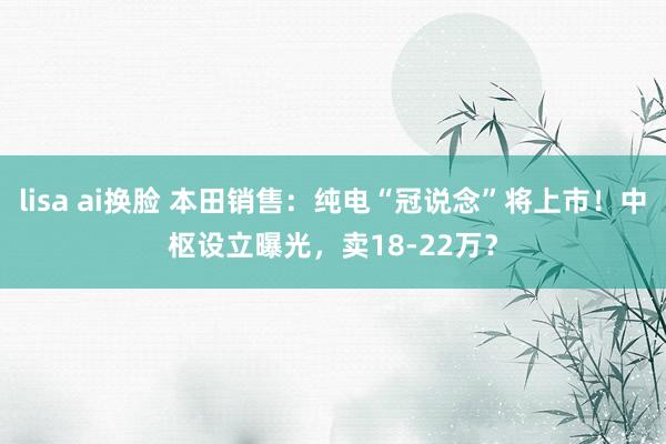 lisa ai换脸 本田销售：纯电“冠说念”将上市！中枢设立曝光，卖18-22万？