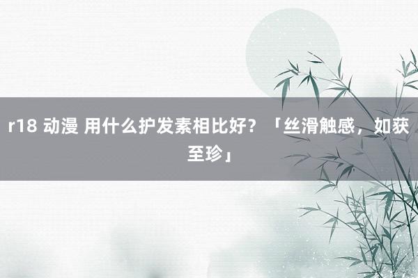 r18 动漫 用什么护发素相比好？「丝滑触感，如获至珍」