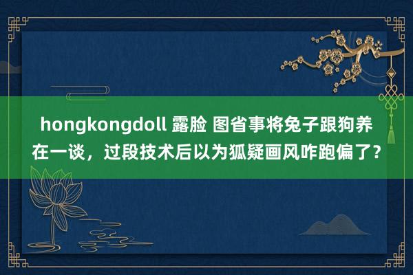 hongkongdoll 露脸 图省事将兔子跟狗养在一谈，过段技术后以为狐疑画风咋跑偏了？