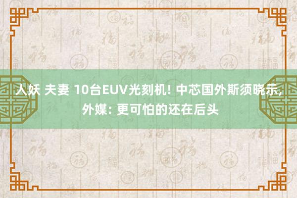 人妖 夫妻 10台EUV光刻机! 中芯国外斯须晓示， 外媒: 更可怕的还在后头