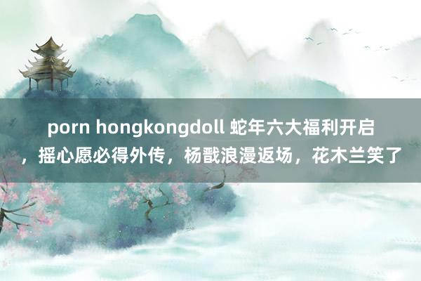 porn hongkongdoll 蛇年六大福利开启，摇心愿必得外传，杨戬浪漫返场，花木兰笑了
