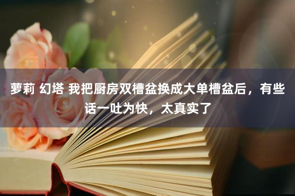 萝莉 幻塔 我把厨房双槽盆换成大单槽盆后，有些话一吐为快，太真实了