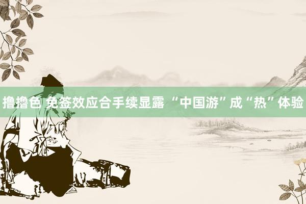 撸撸色 免签效应合手续显露 “中国游”成“热”体验
