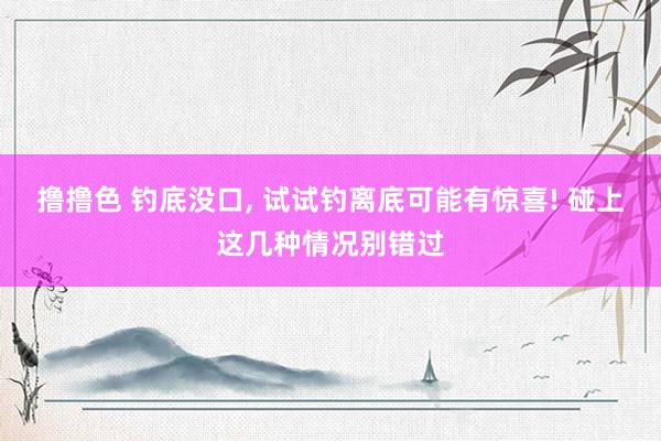 撸撸色 钓底没口， 试试钓离底可能有惊喜! 碰上这几种情况别错过