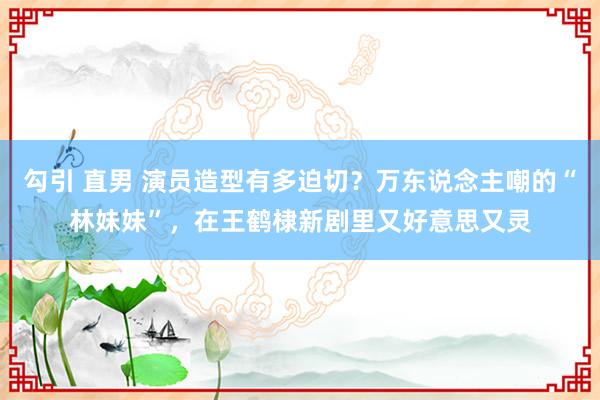 勾引 直男 演员造型有多迫切？万东说念主嘲的“林妹妹”，在王鹤棣新剧里又好意思又灵