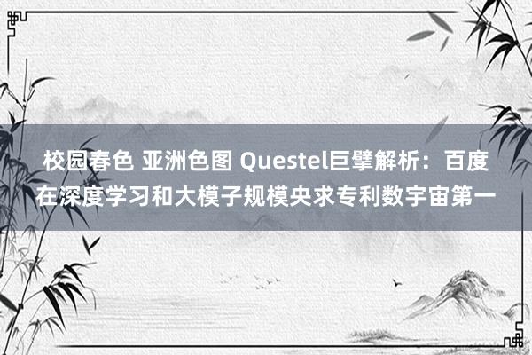 校园春色 亚洲色图 Questel巨擘解析：百度在深度学习和大模子规模央求专利数宇宙第一