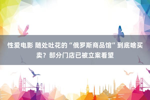 性爱电影 随处吐花的“俄罗斯商品馆”到底啥买卖？部分门店已被立案看望