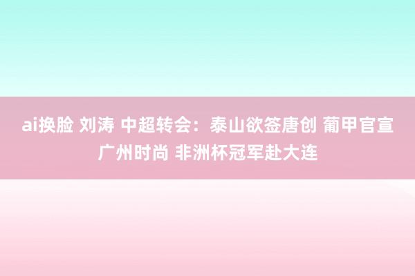 ai换脸 刘涛 中超转会：泰山欲签唐创 葡甲官宣广州时尚 非洲杯冠军赴大连