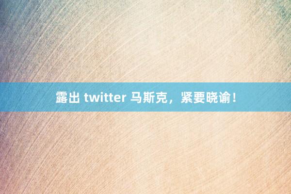露出 twitter 马斯克，紧要晓谕！