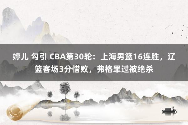 婷儿 勾引 CBA第30轮：上海男篮16连胜，辽篮客场3分惜败，弗格罪过被绝杀