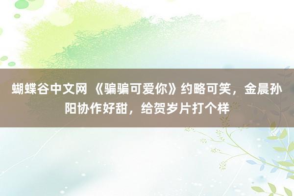 蝴蝶谷中文网 《骗骗可爱你》约略可笑,金晨孙阳协作好甜,给贺岁片打个样