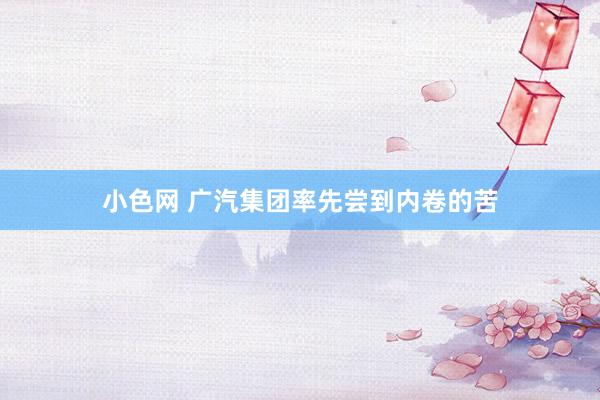 小色网 广汽集团率先尝到内卷的苦