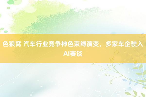 色狼窝 汽车行业竞争神色束缚演变,多家车企驶入AI赛谈