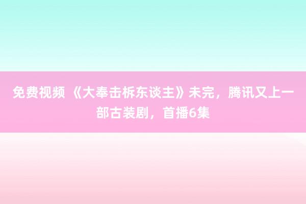 免费视频 《大奉击柝东谈主》未完，腾讯又上一部古装剧，首播6集