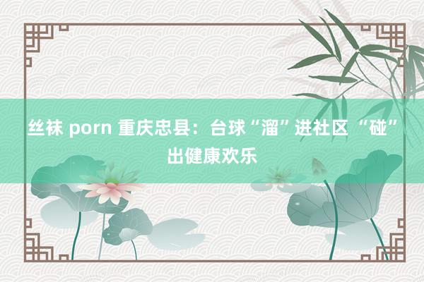 丝袜 porn 重庆忠县：台球“溜”进社区 “碰”出健康欢乐