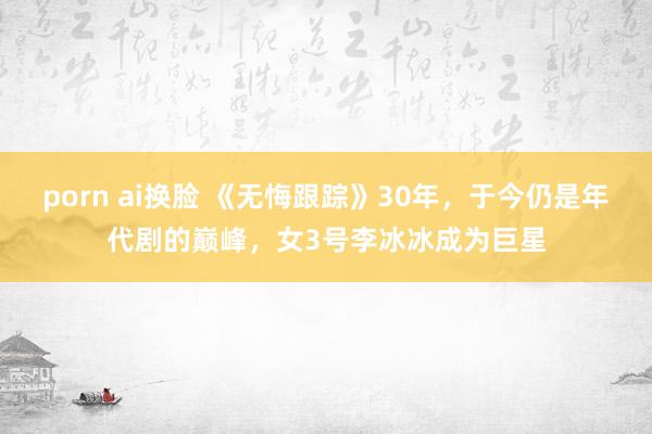 porn ai换脸 《无悔跟踪》30年，于今仍是年代剧的巅峰，女3号李冰冰成为巨星