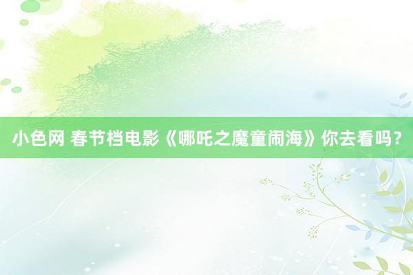 小色网 春节档电影《哪吒之魔童闹海》你去看吗？