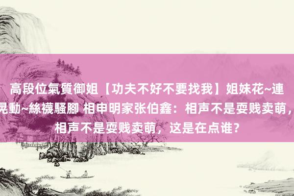 高段位氣質御姐【功夫不好不要找我】姐妹花~連體絲襪~大奶晃動~絲襪騷腳 相申明家张伯鑫：相声不是耍贱卖萌，这是在点谁？
