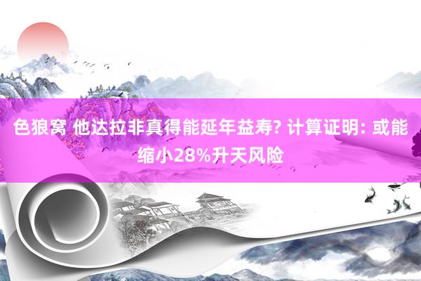 色狼窝 他达拉非真得能延年益寿? 计算证明: 或能缩小28%升天风险