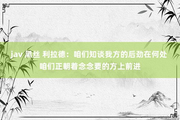 jav 黑丝 利拉德：咱们知谈我方的后劲在何处 咱们正朝着念念要的方上前进
