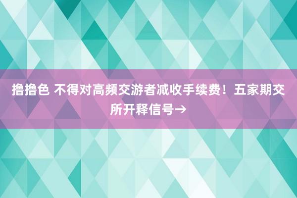 撸撸色 不得对高频交游者减收手续费！五家期交所开释信号→