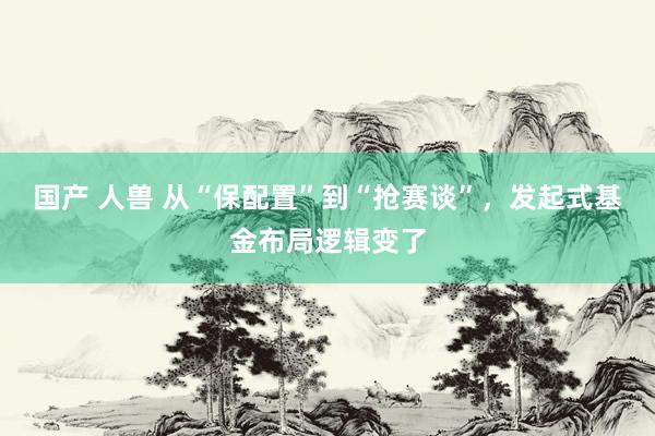 国产 人兽 从“保配置”到“抢赛谈”，发起式基金布局逻辑变了