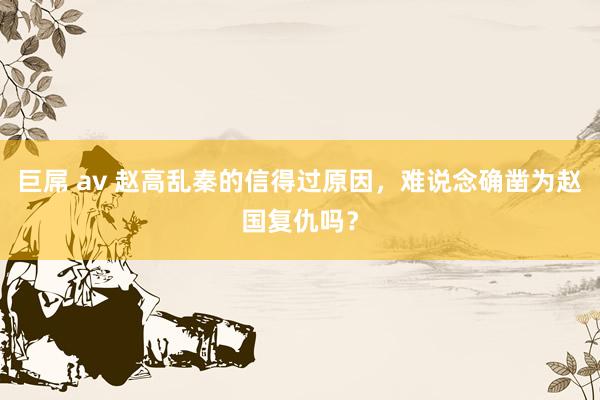 巨屌 av 赵高乱秦的信得过原因，难说念确凿为赵国复仇吗？
