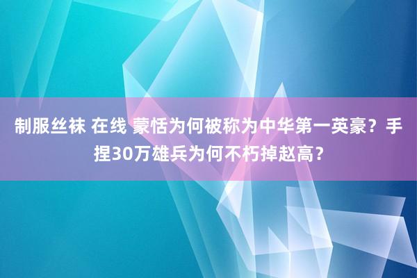 制服丝袜 在线 蒙恬为何被称为中华第一英豪？手捏30万雄兵为何不朽掉赵高？