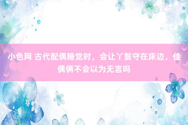 小色网 古代配偶睡觉时，会让丫鬟守在床边，佳偶俩不会以为无言吗