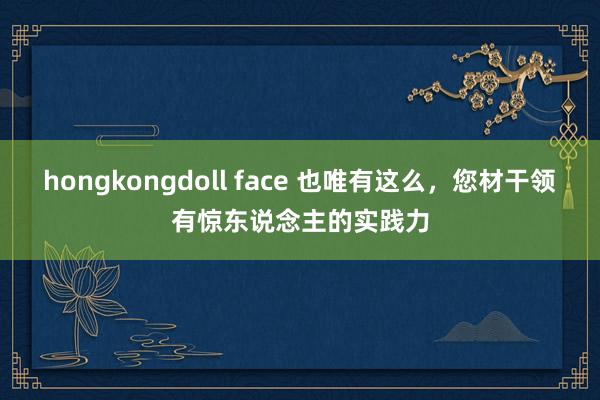 hongkongdoll face 也唯有这么，您材干领有惊东说念主的实践力
