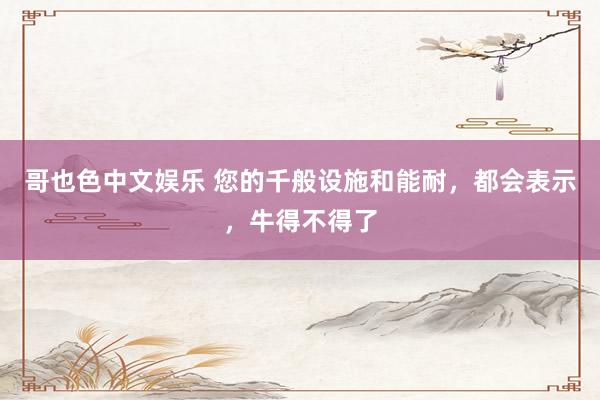 哥也色中文娱乐 您的千般设施和能耐，都会表示，牛得不得了