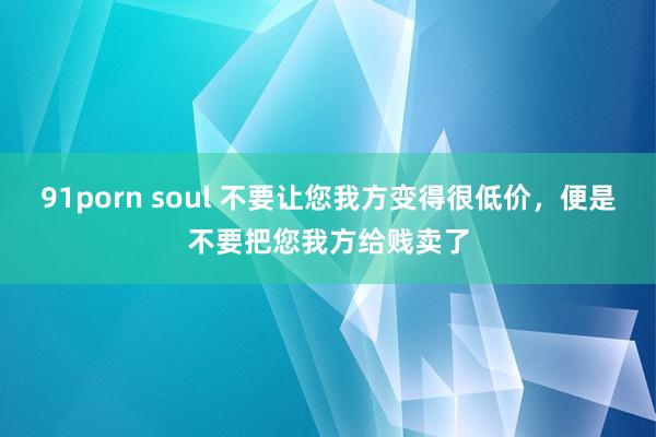 91porn soul 不要让您我方变得很低价，便是不要把您我方给贱卖了