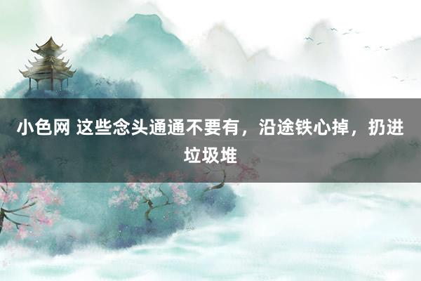 小色网 这些念头通通不要有，沿途铁心掉，扔进垃圾堆