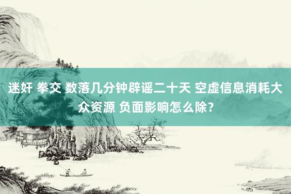 迷奸 拳交 数落几分钟辟谣二十天 空虚信息消耗大众资源 负面影响怎么除？