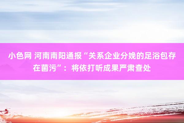 小色网 河南南阳通报“关系企业分娩的足浴包存在菌污”：将依打听成果严肃查处
