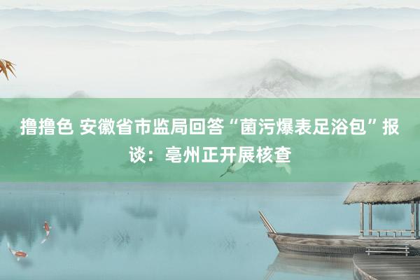 撸撸色 安徽省市监局回答“菌污爆表足浴包”报谈：亳州正开展核查