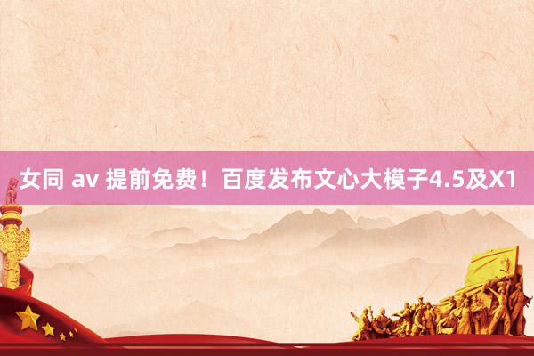 女同 av 提前免费！百度发布文心大模子4.5及X1
