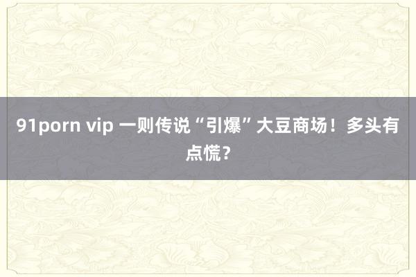 91porn vip 一则传说“引爆”大豆商场！多头有点慌？