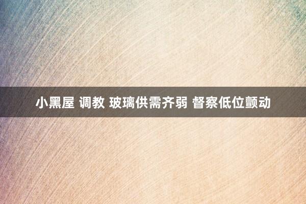 小黑屋 调教 玻璃供需齐弱 督察低位颤动