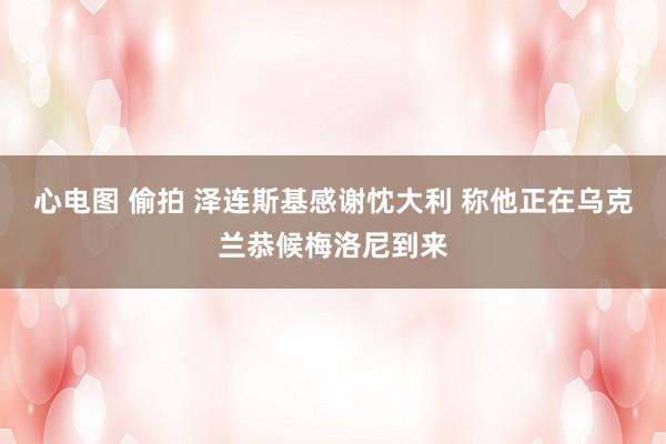 心电图 偷拍 泽连斯基感谢忱大利 称他正在乌克兰恭候梅洛尼到来