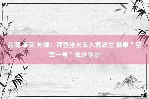 台灣 拳交 外媒：拜登坐火车入境波兰 换乘＂空军一号＂抵达华沙