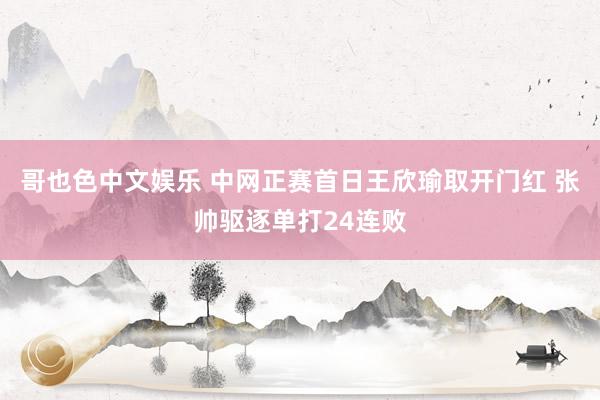 哥也色中文娱乐 中网正赛首日王欣瑜取开门红 张帅驱逐单打24连败