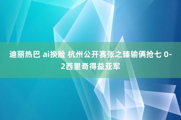 迪丽热巴 ai换脸 杭州公开赛张之臻输俩抢七 0-2西里奇得益亚军