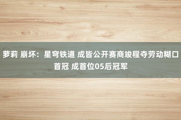 萝莉 崩坏：星穹铁道 成皆公开赛商竣程夺劳动糊口首冠 成首位05后冠军