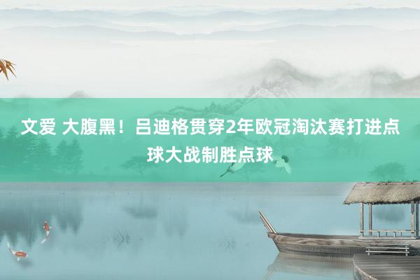 文爱 大腹黑！吕迪格贯穿2年欧冠淘汰赛打进点球大战制胜点球