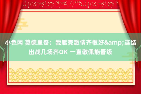 小色网 莫德里奇：我躯壳激情齐很好&连结出战几场齐OK 一直敬佩能晋级