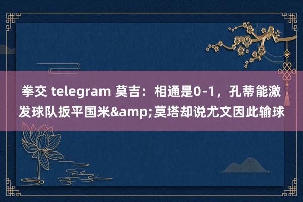 拳交 telegram 莫吉：相通是0-1，孔蒂能激发球队扳平国米&莫塔却说尤文因此输球