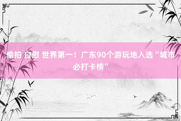 偷拍 自慰 世界第一！广东90个游玩地入选“城市必打卡榜”