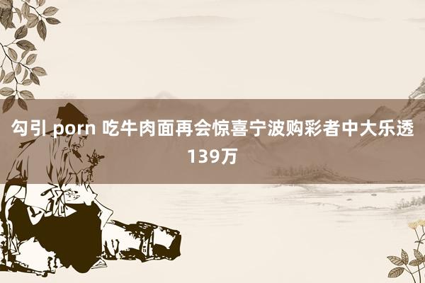勾引 porn 吃牛肉面再会惊喜宁波购彩者中大乐透139万