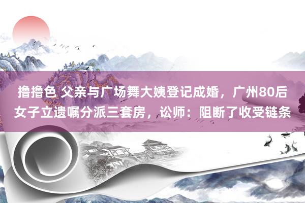 撸撸色 父亲与广场舞大姨登记成婚，广州80后女子立遗嘱分派三套房，讼师：阻断了收受链条